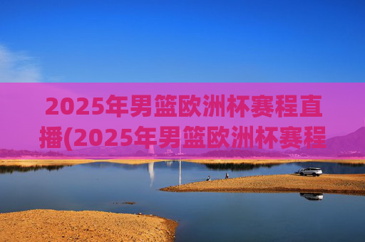 2025年男篮欧洲杯赛程直播(2025年男篮欧洲杯赛程直播视频)