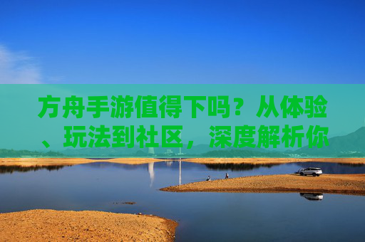 方舟手游值得下吗?从体验、玩法到社区,深度解析你的选择,方舟手游值得下吗?从体验、玩法到社区深度解析你的选择