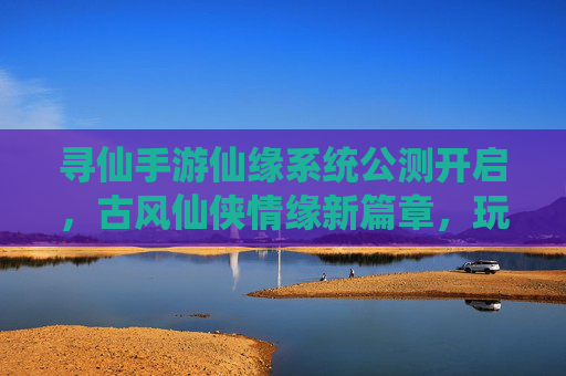 寻仙手游仙缘系统公测开启，古风仙侠情缘新篇章，玩家社交互动再升级，寻仙手游仙缘系统公测开启，古风仙侠情缘新篇章，玩家社交互动再升级