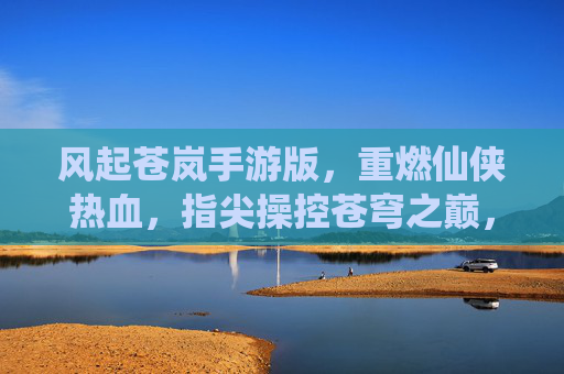 风起苍岚手游版，重燃仙侠热血，指尖操控苍穹之巅，风起苍岚手游版，重燃仙侠热血，指尖掌控苍穹之巅
