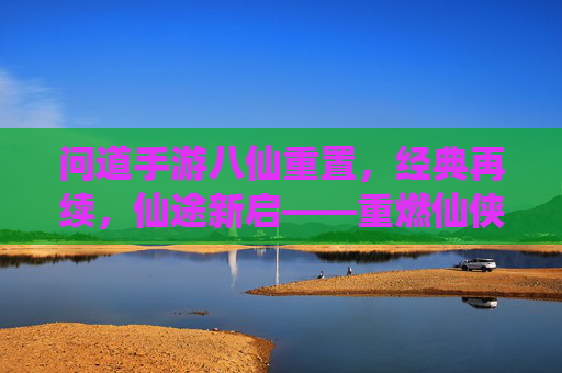 问道手游八仙重置，经典再续，仙途新启——重燃仙侠热血，共赴问道巅峰，问道手游八仙重置，经典再续，仙途新启——重燃仙侠热血，共赴问道巅峰