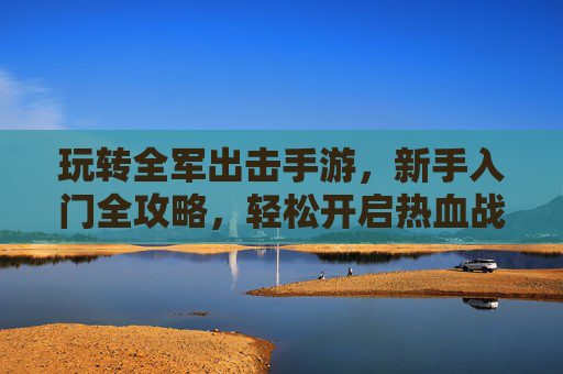 玩转全军出击手游,新手入门全攻略,轻松开启热血战斗之旅,全军出击新手入门全攻略,轻松玩转热血战斗之旅