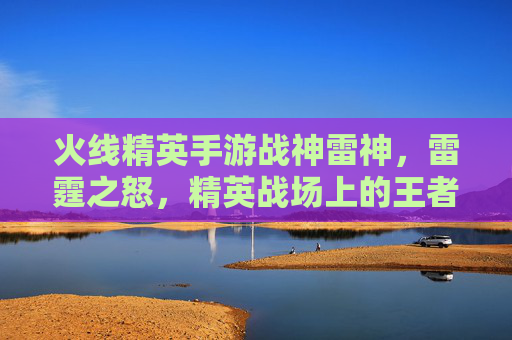 火线精英手游战神雷神,雷霆之怒,精英战场上的王者之选,火线精英手游战神雷神,雷霆之怒,精英战场上的王者之选