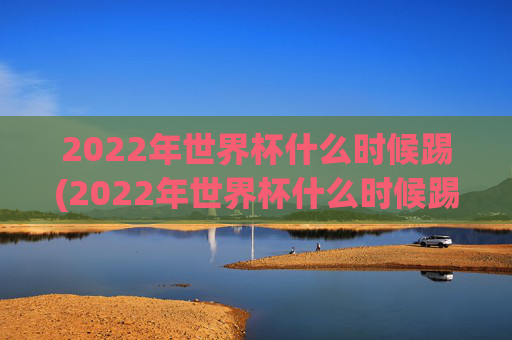 2022年世界杯什么时候踢(2022年世界杯什么时候踢的)