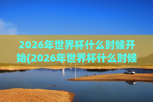 2026年世界杯什么时候开始(2026年世界杯什么时候开始)