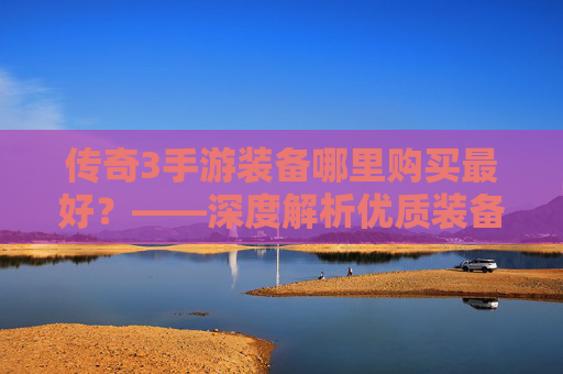 传奇3手游装备哪里购买最好?——深度解析优质装备的获取渠道与注意事项,传奇3手游装备哪里购买最好?——深度解析优质装备的获取渠道与注意事项