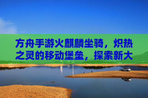 方舟手游火麒麟坐骑，炽热之灵的移动堡垒，探索新大陆的炽热引擎，方舟手游火麒麟坐骑，炽热之灵的移动堡垒，探索新大陆的炽热引擎
