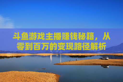 斗鱼游戏主播赚钱秘籍，从零到百万的变现路径解析