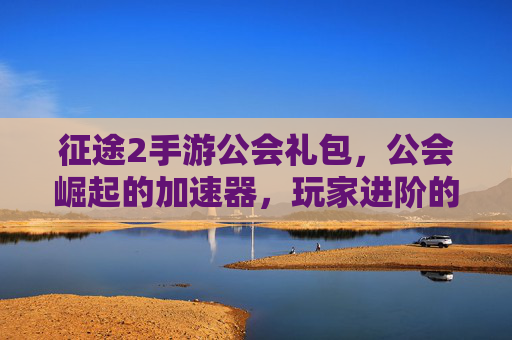 征途2手游公会礼包，公会崛起的加速器，玩家进阶的福利宝库