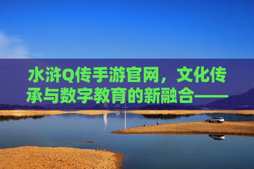 水浒Q传手游官网,文化传承与数字教育的新融合——解锁经典IP的数字学习新体验,水浒Q传手游官网,文化传承与数字教育融合,解锁经典IP的数字学习新体验