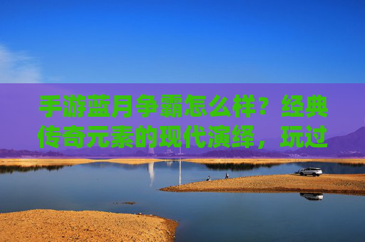 手游蓝月争霸怎么样？经典传奇元素的现代演绎，玩过的人都这么说，蓝月争霸，经典传奇元素的现代演绎，玩过的人都怎么说？