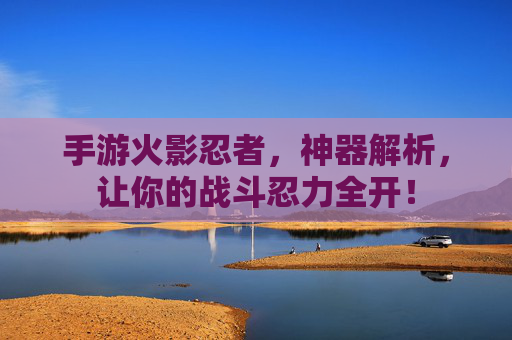 手游火影忍者,神器解析,让你的战斗忍力全开!