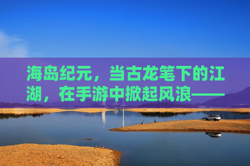 海岛纪元,当古龙笔下的江湖,在手游中掀起风浪——一场海岛生存与武侠精神的碰撞