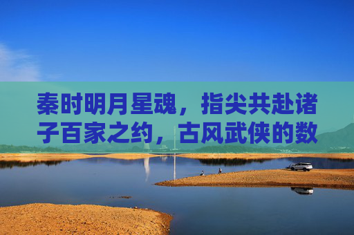 秦时明月星魂,指尖共赴诸子百家之约,古风武侠的数字新生
