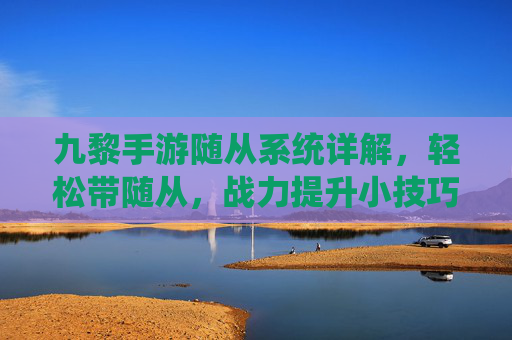 九黎手游随从系统详解，轻松带随从，战力提升小技巧