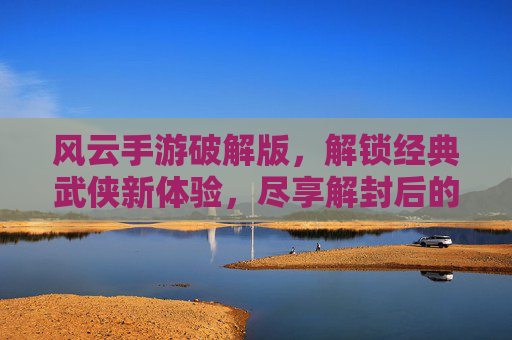 风云手游破解版,解锁经典武侠新体验,尽享解封后的无限乐趣