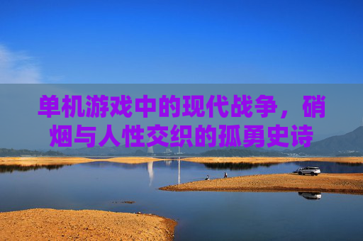 单机游戏中的现代战争，硝烟与人性交织的孤勇史诗