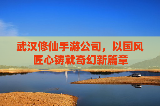 武汉修仙手游公司，以国风匠心铸就奇幻新篇章