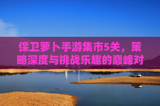 保卫萝卜手游集市5关，策略深度与挑战乐趣的巅峰对决——你的守护之旅如何突破重围？