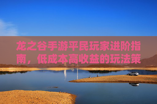 龙之谷手游平民玩家进阶指南,低成本高收益的玩法策略