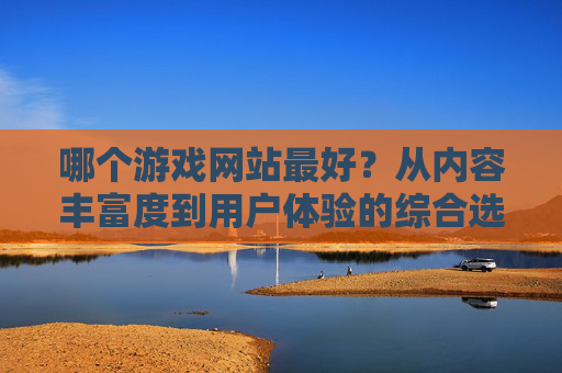 哪个游戏网站最好?从内容丰富度到用户体验的综合选择指南,哪个游戏网站最好?从内容丰富度到用户体验的综合选择指南