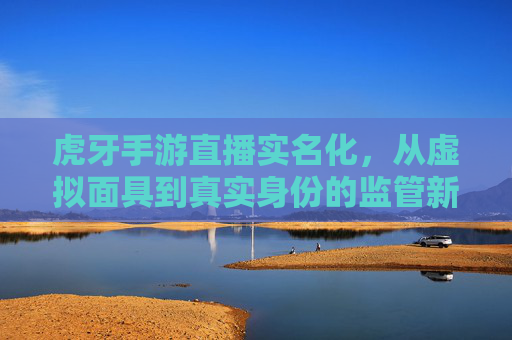 虎牙手游直播实名化,从虚拟面具到真实身份的监管新篇章——解析平台新规与行业变革