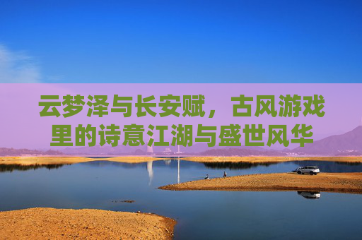 云梦泽与长安赋,古风游戏里的诗意江湖与盛世风华