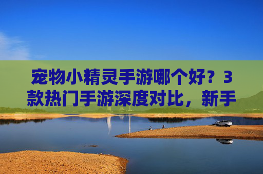 宠物小精灵手游哪个好？3款热门手游深度对比，新手玩家必看指南，宠物小精灵手游哪个好？3款热门手游深度对比，新手玩家必看指南