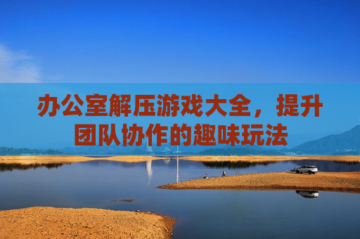 办公室解压游戏大全,提升团队协作的趣味玩法