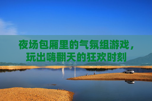 夜场包厢里的气氛组游戏,玩出嗨翻天的狂欢时刻