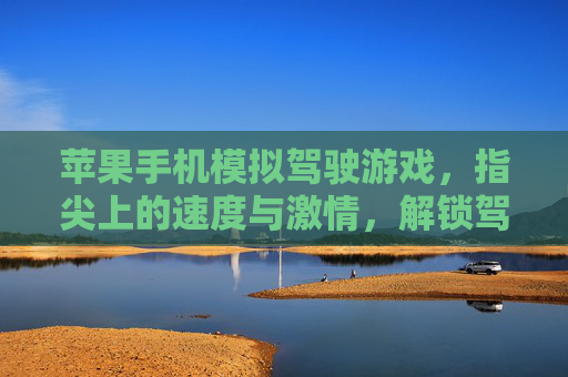 苹果手机模拟驾驶游戏，指尖上的速度与激情，解锁驾驶乐趣新体验