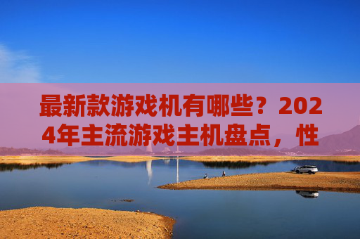 最新款游戏机有哪些?2024年主流游戏主机盘点,性能、体验与特色全面解析