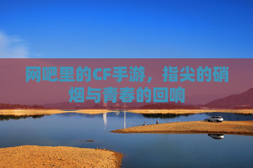 网吧里的CF手游,指尖的硝烟与青春的回响