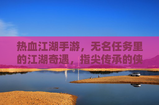 热血江湖手游,无名任务里的江湖奇遇,指尖传承的侠义风骨