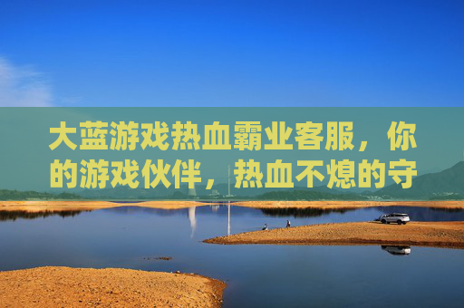 大蓝游戏热血霸业客服,你的游戏伙伴,热血不熄的守护者