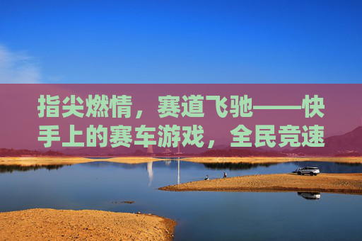 指尖燃情,赛道飞驰——快手上的赛车游戏,全民竞速的新浪潮,指尖燃情,赛道飞驰——快手上的赛车游戏,全民竞速的新浪潮