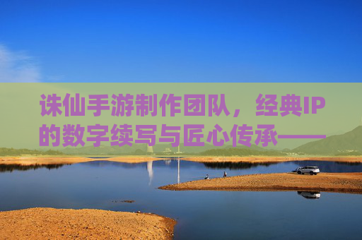 诛仙手游制作团队，经典IP的数字续写与匠心传承——探寻诛仙手游背后的匠心力量，诛仙手游制作团队，经典IP的数字续写与匠心传承——探寻诛仙手游背后的匠心力量
