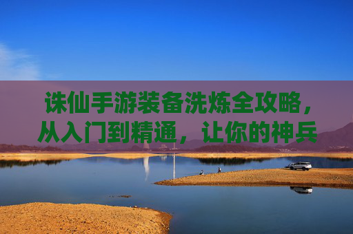 诛仙手游装备洗炼全攻略，从入门到精通，让你的神兵利器战力飙升