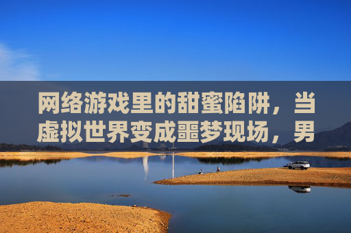 网络游戏里的甜蜜陷阱,当虚拟世界变成噩梦现场,男友的爱竟是强暴的利刃,网络游戏里的甜蜜陷阱,当虚拟爱变成男友强暴的噩梦利刃