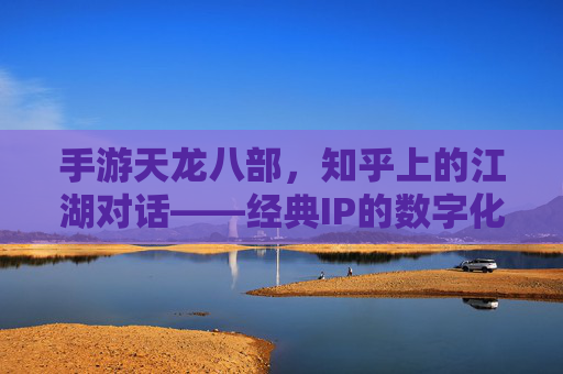 手游天龙八部，知乎上的江湖对话——经典IP的数字化传承与玩家共鸣