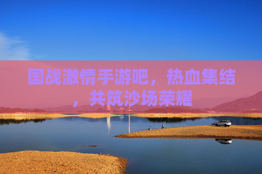 国战激情手游吧，热血集结，共筑沙场荣耀
