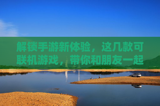 解锁手游新体验，这几款可联机游戏，带你和朋友一起热血开黑，告别单机寂寞，解锁手游新体验，这几款可联机游戏，带你和朋友一起热血开黑，告别单机寂寞