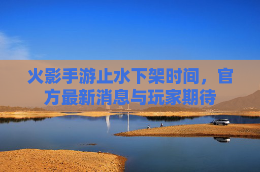 火影手游止水下架时间，官方最新消息与玩家期待