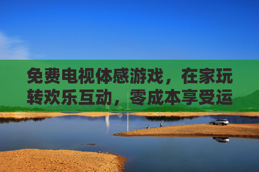 免费电视体感游戏,在家玩转欢乐互动,零成本享受运动乐趣