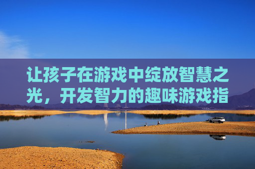 让孩子在游戏中绽放智慧之光，开发智力的趣味游戏指南