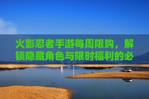 火影忍者手游每周限购,解锁隐藏角色与限时福利的必读指南
