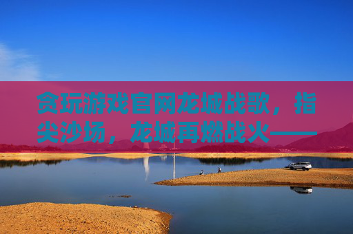 贪玩游戏官网龙城战歌,指尖沙场,龙城再燃战火——贪玩游戏平台助力经典策略游戏焕新体验