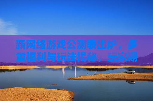 新网络游戏公测表出炉，多重福利与玩法揭秘，玩家期待值拉满！