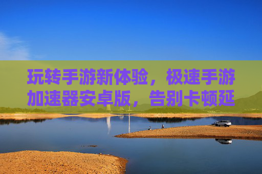 玩转手游新体验，极速手游加速器安卓版，告别卡顿延迟，畅享丝滑游戏时刻