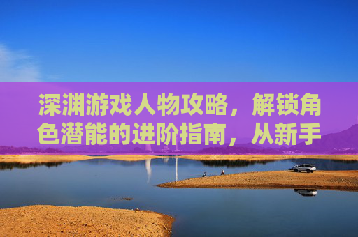 深渊游戏人物攻略,解锁角色潜能的进阶指南,从新手到大师的玩法解析